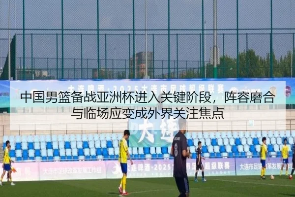 中国男篮备战亚洲杯进入关键阶段，阵容磨合与临场应变成外界关注焦点 - qutiyu